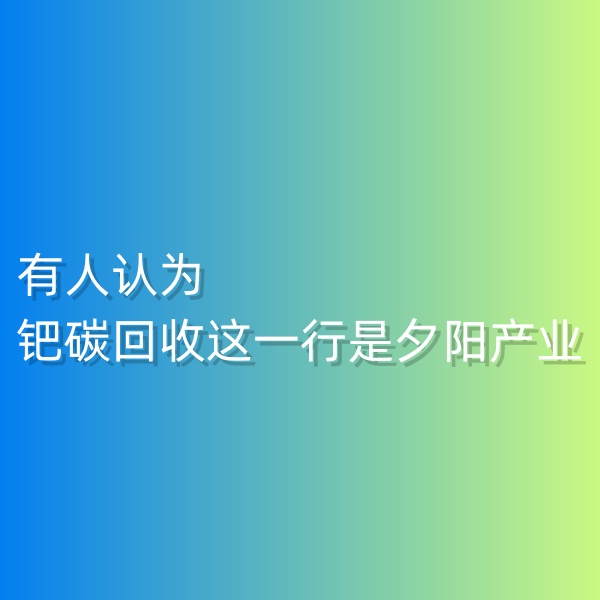 清輝鈀碳回收日記548，有人認(rèn)為鈀碳回收這一行是夕陽產(chǎn)業(yè)。